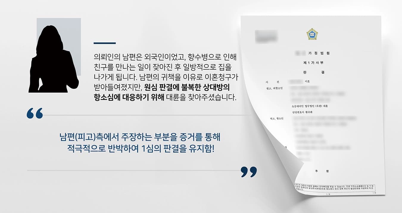 본 사건의 의뢰인은 해외 여행 중 만난 현지인과 결혼해서 한국에서 신혼 생활을 이어나갔습니다.그러던 중 피고(남편)는 향수병 때문에 국적이 같은 친구를 만나는 일이 잦아졌고, 말도 없이 외박을 하는 등 일방적으로 집을 나가 별거를 시작하게 되었습니다. 이후 남편의 귀책을 이유로 이혼청구가 받아들여졌지만, 이러한 법원의 판결에 불복한 배우자가 항소를 하게 됩니다. 이에 배우자의 항소심을 방어하기 위하여 이혼전문변호사가 있는 법무법인 대륜이 조력하였습니다.