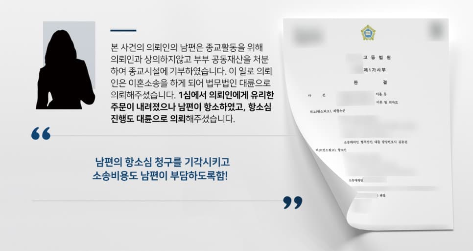 본 사건의 의뢰인의 남편은 종교생활에 심취하여 부부가 함께 노력하여 수십년간 일궈낸 재산을 의뢰인과 상의 없이 거액을 헌납하였습니다.의뢰인은 그 사실을 알고 난 후 참고 살며 남편을 설득하려 했지만, 남편은 의뢰인 명의의 남은 예금까지 받아 가려 했습니다.예금은 줄 수 없다며 단호하게 거절하자 남편은 의뢰인이 유책배우자라는 내용으로 이혼소송을 제기하였고, 의뢰인은 이에 방어하기 위해 이혼전문변호사가 있는 법무법인 대륜과 함께 소를 준비하여 1심에서 의뢰인에게 유리한 주문이 내려졌습니다.그러나 의뢰인의 남편이 원심 판결에 불복하여 2심을 진행하게 되었습니다. 의뢰인은 원심에서 좋은 결과를 낸 법무법인 대륜에게 항소심 진행도 의뢰해 주셨습니다.