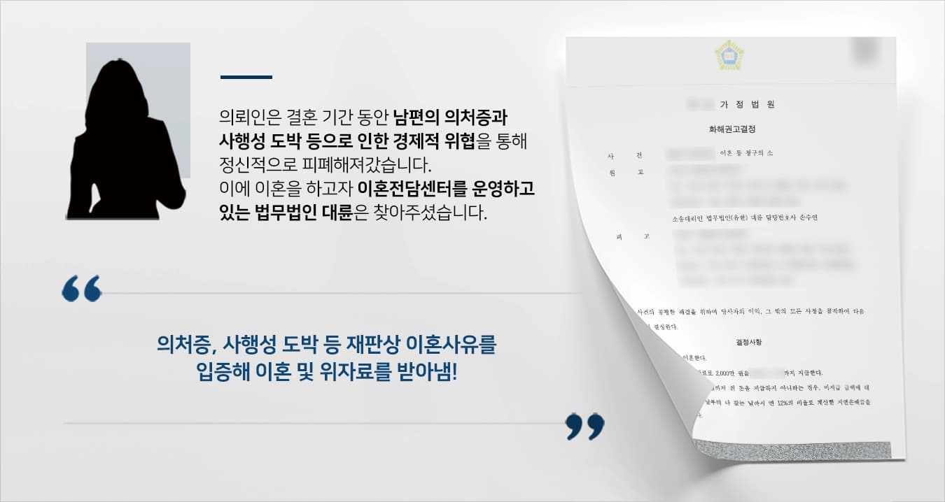 본 사건의 의뢰인은 오랜 기간 남편의 심각한 의처증 때문에 정신과 치료를 받을 정도로 정신적으로 피로가 쌓인 상태였었습니다.또한 남편의 사행성 도박, 주식 등으로 인해 경제적으로 생계를 유지하는 데 힘든 상황에 직면하게 되었습니다.의뢰인은 남편에 의한 정신적 스트레스와 경제적 위협을 피하고자 이혼을 하기 위해 법무법인 대륜을 찾아주셨습니다.