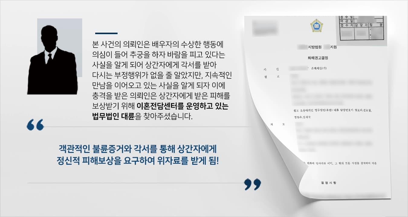 본 사건의 의뢰인은 배우자의 지속적인 외출을 목격하여 추궁한 끝에 바람을 피고 있다는 사실을 알게 됩니다.배우자의 자백으로 불륜 사실을 알았지만 이전처럼 화목한 가정으로 돌아가고 싶어서 상간자와 배우자에게 더는 만나지 않겠다는 내용의 각서를 받아내며 사건이 일단락되는 줄 알았습니다.하지만, 상간자는 각서를 무시하고 의뢰인의 배우자에게 끊임없이 전화를 하거나 높은 금액을 송금받거나 지속적인 만남을 이어왔습니다.이에 대해 정신적 충격이 컸던 의뢰인은 상간자에게 받은 정신적 피해를 확실하게 보상받기 위해 이혼전문변호사가 있는 법무법인 대륜을 찾아주셨습니다.