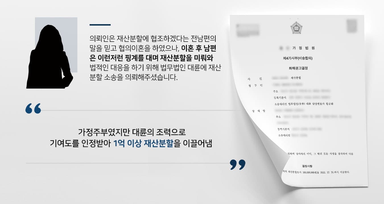 본 사건의 의뢰인은 남편으로부터 '재판을 하면 돈과 비용이 더 들 거다. 내가 재산분할에 협조할 테니 협의이혼을 하자'라는 말을 듣고 재산에 대한 문제를 정하지 않은 채 이혼을 하였습니다.그러나 곧바로 분할해 주겠다던 약속과 달리 남편은 이런저런 핑계를 대며 의뢰인의 연락을 피하였습니다. 자녀들을 양육하는 의뢰인은 경제적인 어려움 겪게 되었습니다. 남편의 말을 믿고 기다리기만 하다가는 남편이 재산을 은닉하거나 재산분할청구권의 행사기간이 지날 것을 우려하여 법적인 절차를 통해 재산분할을 진행하기 위해 법무법인 대륜을 찾아주셨다고 합니다.