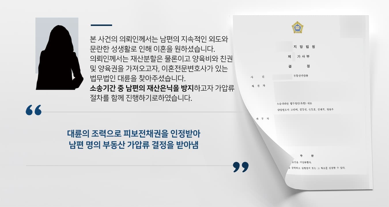 본 사건의 의뢰인께서는 남편의 지속적인 외도와 문란한 성생활로 인해 이혼을 원하셨습니다. 의뢰인께서는 재산분할은 물론이고 양육비와 친권 및 양육권을 가져오고자, 이혼전문변호사가 있는 법무법인 대륜을 찾아주셨습니다. 소송기간 중 남편의 재산은닉을 방지하고자 가압류 절차를 함께 진행하기로 하였습니다. 
