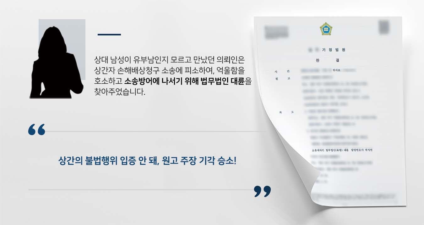 ## 상간녀로 몰려 손해배상청구 피소  의뢰인은 상대가 유부남인지 모르고 2주 정도 만났는데 알고 봤더니 유부남이었습니다. 유부남인 사실을 알게 된 의뢰인은 즉시 만남을 중단했지만, 원고로부터 상간녀로 지목되어 손해배상청구 소송에 피소하였습니다. 소장을 받은 의뢰인은 굉장한 억울함을 호소하며 법무법인 대륜의 손해배상전문변호사를 찾아주었습니다.  ## 상간 관계가 아님을 증명한 손해배상청구 사건 의뢰인과의 심도 깊은 법률상담을 통해 법무법인 대륜은 3인 이상의 전문가로 손해배상전문변호사팀을 구성하였습니다. 상간자 손해배상청구 사건처리 경험이 풍부한 손해배상전문변호사팀은 의뢰인이 바라는 대로 다음과 같이 조력하였습니다.  ■ 의뢰인은 상대가 유부남임을 전혀 몰랐다는 점을 주장하기 위해 카톡내역, 기차표 예매내역 등을 토대로 사실관계 설명 ■ 상간 소송의 경우, 상간이 아님을 입증하기가 상당히 까다로움에도 객관적 증거들을 수집하여 원고의 주장에 즉각 반박하는 서면 제출 ■ 재판부가 오히려 원고에게 의뢰인의 불법행위를 입증할 증거를 제출하라는 요청을 이끌어 냄  ## 손해배상청구 승소, 상간의 불법행위 입증되지 않아 법무법인 대륜의 조력으로 재판부는 "피고에게 상간의 불법행위가 입증되지 않아 해당 청구를 전부 기각한다"라고 판시하였습니다. 이로써 원고의 청구가 기각되어 의뢰인은 가장 바라던 소송결과를 얻을 수 있었습니다.  만약 손해배상청구 등 위 사례와 비슷한 상황으로 곤란을 겪고 계시다면 언제든 법무법인 대륜으로 의뢰해 주시길 바랍니다.  법무법인 대륜은 법률전문가 3인 이상으로 전담팀을 구성해 전문성을 극대화하며, 해결사례를 토대로 구축한 대륜만의 소송시스템으로 의뢰하신 사건을 성공으로 이끌어 오고 있습니다. 본 소송과 관련하여 법률조력이 필요하시다면 법무법인 대륜과 함께 준비하시길 바랍니다.