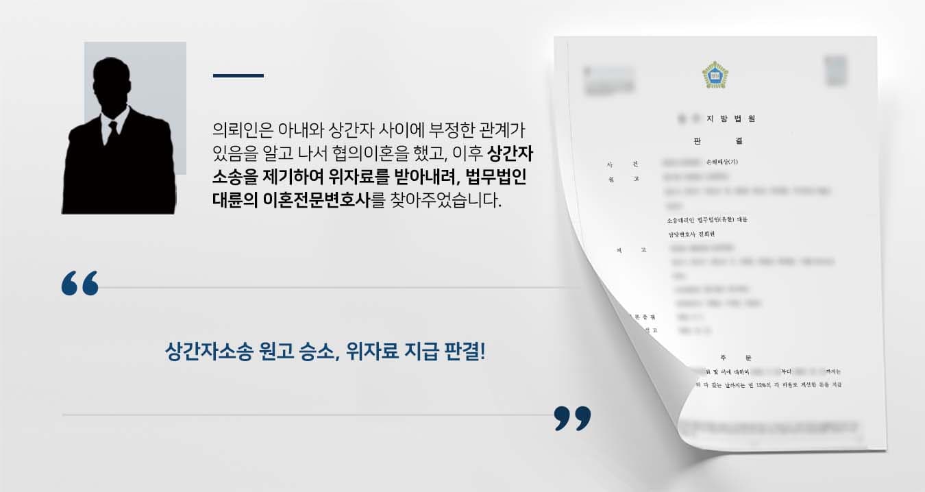 ## 협의이혼 후 상간자소송 제기  의뢰인 원고는 10여 년 전 소외자와 결혼하여 미성년 자녀를 두고 가정을 꾸려가고 있었습니다. 그러던 중 소외자와 피고 사이에 부정한 관계를 유지되고 있음을 알게 되었고, 원고는 협의이혼을 통해 소외자와 이혼 신고를 마쳤습니다. 이후 원고는 피고에게 혼인파탄의 책임을 묻는 상간자소송을 제기하기 위해 법무법인 대륜의 이혼전문변호사에게 의뢰하였습니다.  ## 상간자소송, 메시지 등 증거자료 확보 법무법인 대륜은 의뢰인과의 면밀한 법률상담을 통해 3인 이상의 이혼전문변호사팀을 구성하였습니다. 상간자소송 사건처리 경험이 풍부한 이혼전문변호사팀은 의뢰인이 바라는 대로 다음과 같이 주장하며 조력하였습니다.  ■ 피고는 소외자가 원고와 혼인관계에 있고, 아직 이혼을 하지 않았다는 사정을 알고 있었다는 점  ■ 피고와 소외자의 메시지 내용을 보았을 때 성관계를 했을 가능성이 높아 보인다는 점 ■ 그럼에도 피고는 소외자와 부정행위를 함으로써 부부공동생활의 유지를 방해하고 권리를 침해한 점  ## 원고 승소로 종결된 상간자소송 법무법인 대륜의 조력으로, 재판부는 "피고는 원고에게  위자료를 지급하라"고 판시하며, "원고와 소외자의 관계가 오래전부터 파탄에 이르러 있었다는 피고의 주장은 인정할 근거가 없다"라고 결론을 내렸습니다.  만약 상간자소송 등 위 사례와 비슷한 상황으로 곤란을 겪고 계신다면 언제든 법무법인 대륜으로 의뢰해 주시길 바랍니다.  법무법인 대륜은 법률전문가 3인 이상으로 전담팀을 구성해 전문성을 극대화하며, 해결사례를 토대로 구축한 대륜만의 소송시스템으로 의뢰하신 사건을 성공으로 이끌어 오고 있습니다. 본 소송과 관련하여 법률조력이 필요하시다면 법무법인 대륜과 함께 준비하시길 바랍니다.   