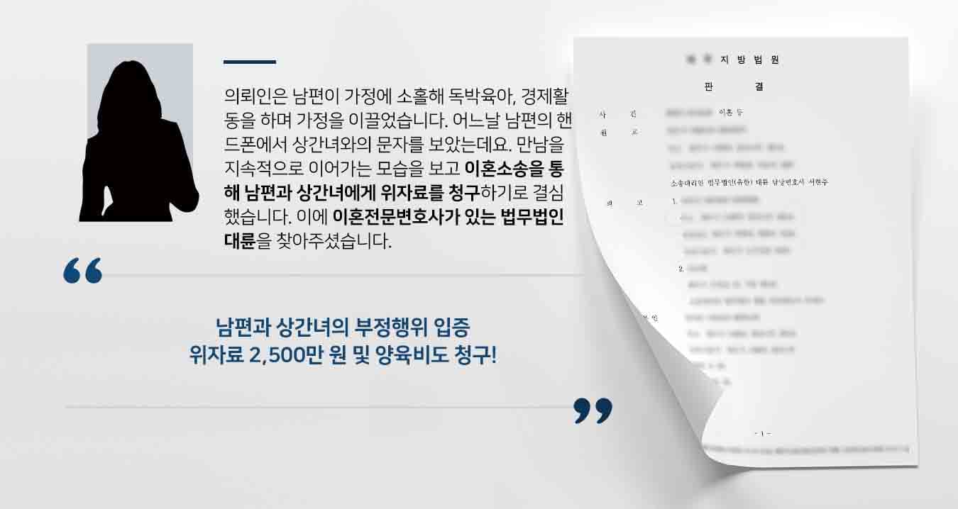 의뢰인은 남편이 가정에 소홀해 독박육아, 경제활동을 하며 가정을 이끌었습니다. 어느날 남편의 핸드폰에서 상간녀와의 문자를 보았는데요. 만남을 지속적으로 이어가는 모습을 보고 이혼소송을 통해 남편과 상간녀에게 위자료를 청구하기로 결심했습니다. 이에 이혼전문변호사가 있는 법무법인 대륜을 찾아주셨습니다. 