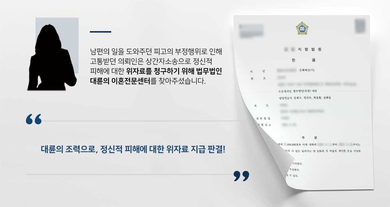 ## 상간자소송 제기하기까지  남편과 업무상 주말부부로 지낸 의뢰인은 남편의 일을 도와주던 피고와 알고 지내던 사이였습니다.   어느 순간부터 남편이 자신이 아닌 피고와의 관계를 더욱 소중하게 생각하는 것을 알아차린 의뢰인은 두 사람 사이의 부정행위를 의심하기 시작했습니다.   그러던 중 휴대전화 메시지 등에서 부정행위의 정황을 알게 됐고, 피고에게 상간자소송을 제기하기 위해 법무법인 대륜의 이혼전문센터를 방문해주셨습니다.  ## 상간자소송 손해배상청구 의뢰인과의 면밀한 법률상담을 거쳐 법무법인 대륜은 3인 이상의 전문가들로 이혼전문변호사팀을 구성하였습니다. 상간자소송 등 사건처리 경험이 풍부한 이혼전문변호사팀은 의뢰인이 바라는 대로 다음과 같이 조력하였습니다.  ■ 휴대전화 메시지, CCTV 영상 등 증거를 토대로 피고의 부정행위 입증 ■ 피고의 부정행위로 인해 원고가 받고 있는 정신적 피해 주장 ■ 원고의 피고에 대한 위자료 청구권 주장  ## 상간자소송 승소, 위자료 지급 판결 법무법인 대륜의 조력으로 재판부는 "피고는 원고에게 위자료를 지급하라"는 판결을 내렸습니다.   만약 상간자소송, 이혼 등 위 사례와 비슷한 상황으로 곤란을 겪고 계신다면 언제든 법무법인 대륜으로 의뢰해 주시길 바랍니다.  법무법인 대륜은 법률전문가 3인 이상으로 전담팀을 구성해 전문성을 극대화하며, 해결사례를 토대로 구축한 대륜만의 소송시스템으로 의뢰하신 사건을 성공으로 이끌어 오고 있습니다. 본 소송과 관련하여 법률조력이 필요하시다면 법무법인 대륜과 함께 준비하시길 바랍니다.