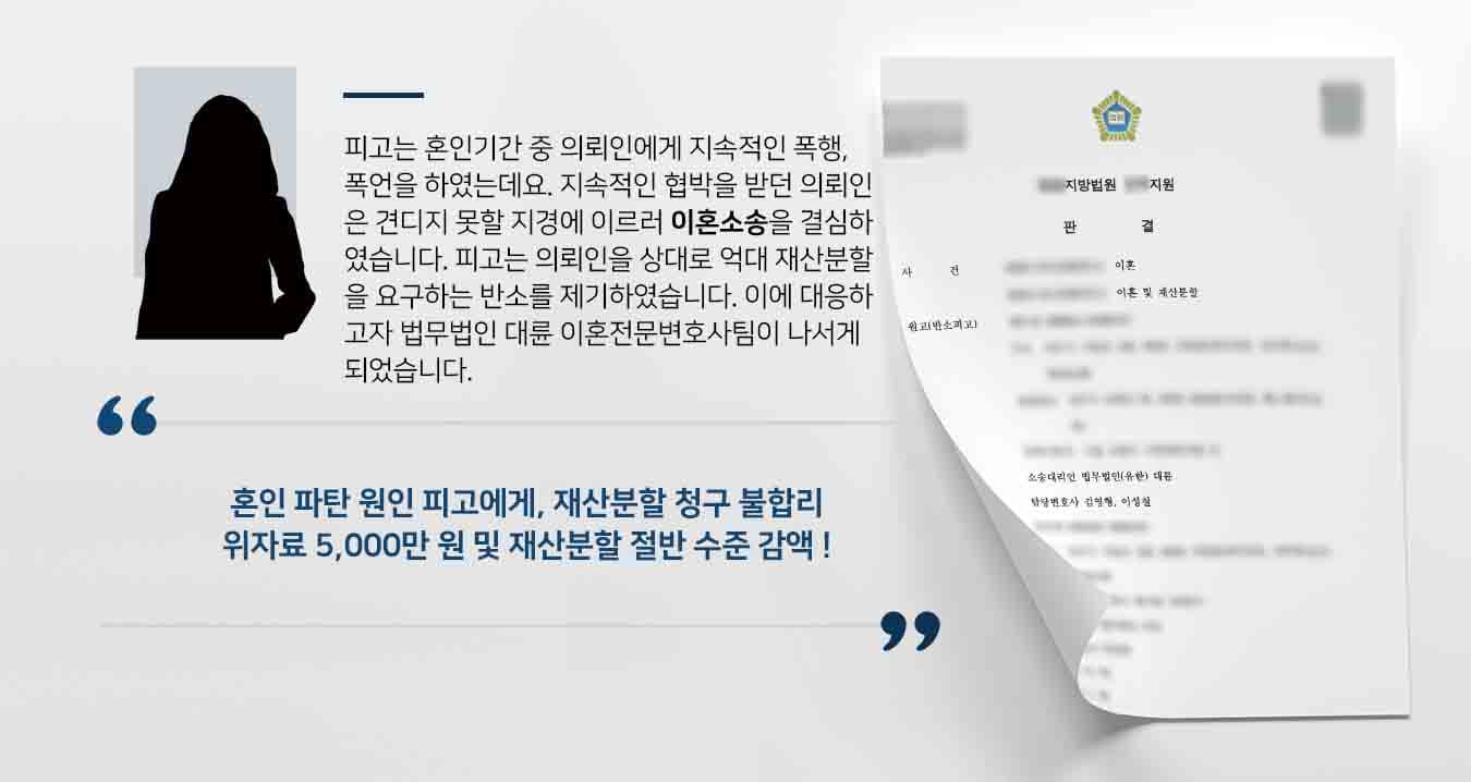피고는 혼인기간 중 의뢰인에게 지속적인 폭행, 폭언을 하였는데요. 지속적인 협박을 받던 의뢰인은 견디지 못할 지경에 이르러 이혼소송을 결심하였습니다. 피고는 의뢰인을 상대로 억대 재산분할을 요구하는 반소를 제기하였습니다. 이에 대응하고자 법무법인 대륜 이혼전문변호사팀이 나서게 되었습니다. 