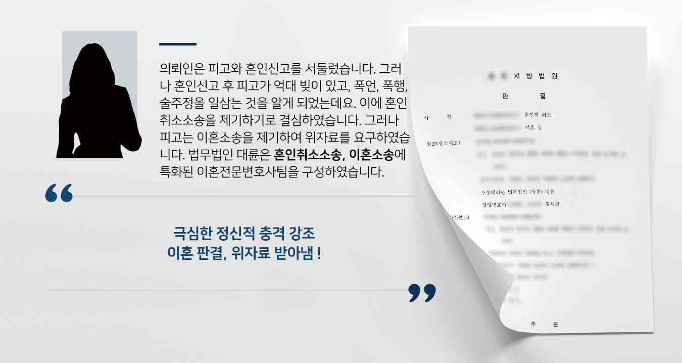 의뢰인은 피고와 혼인신고를 서둘렀습니다. 그러나 혼인신고 후 피고가 억대 빚이 있고, 폭언, 폭행, 술주정을 일삼는 사람이라는 것을 알게 되었는데요. 이에 혼인취소소송을 제기하기로 결심하였습니다. 그러나 피고는 오히려 이혼소송을 제기하여 위자료를 요구하였습니다. 법무법인 대륜은 혼인취소소송, 이혼소송에 특화된 이혼전문변호사팀을 구성하였습니다.