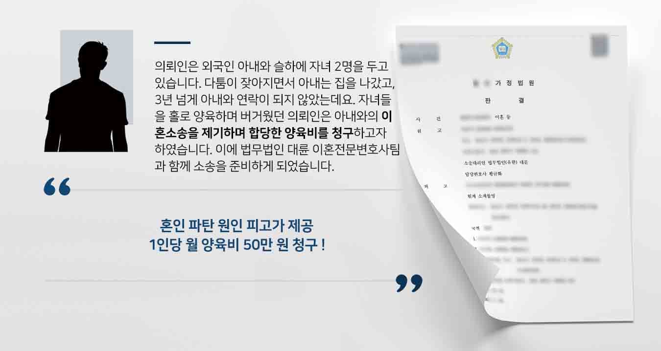의뢰인은 외국인 아내와 슬하에 자녀 2명을 두고 있습니다. 다툼이 잦아지면서 아내는 집을 나갔고, 3년 넘게 아내와 연락이 되지 않았는데요. 자녀들을 홀로 양육하며 버거웠던 의뢰인은 아내와의 이혼소송을 제기하며 합당한 양육비를 청구하고자 하였습니다. 이에 법무법인 대륜 이혼전문변호사팀과 함께 소송을 준비하게 되었습니다.