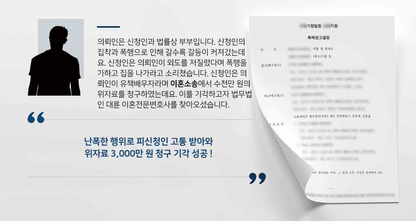 의뢰인은 신청인과 법률상 부부입니다. 신청인의 집착과 폭행으로 인해 갈수록 갈등이 커져갔는데요. 신청인은 의뢰인이 외도를 저질렀다며 폭행을 가하고 집을 나가라고 소리쳤습니다. 신청인은 의뢰인이 유책배우자라며 이혼소송에서 수천만 원의 위자료를 청구하였는데요. 이를 기각하고자 법무법인 대륜 이혼전문변호사를 찾아오셨습니다.