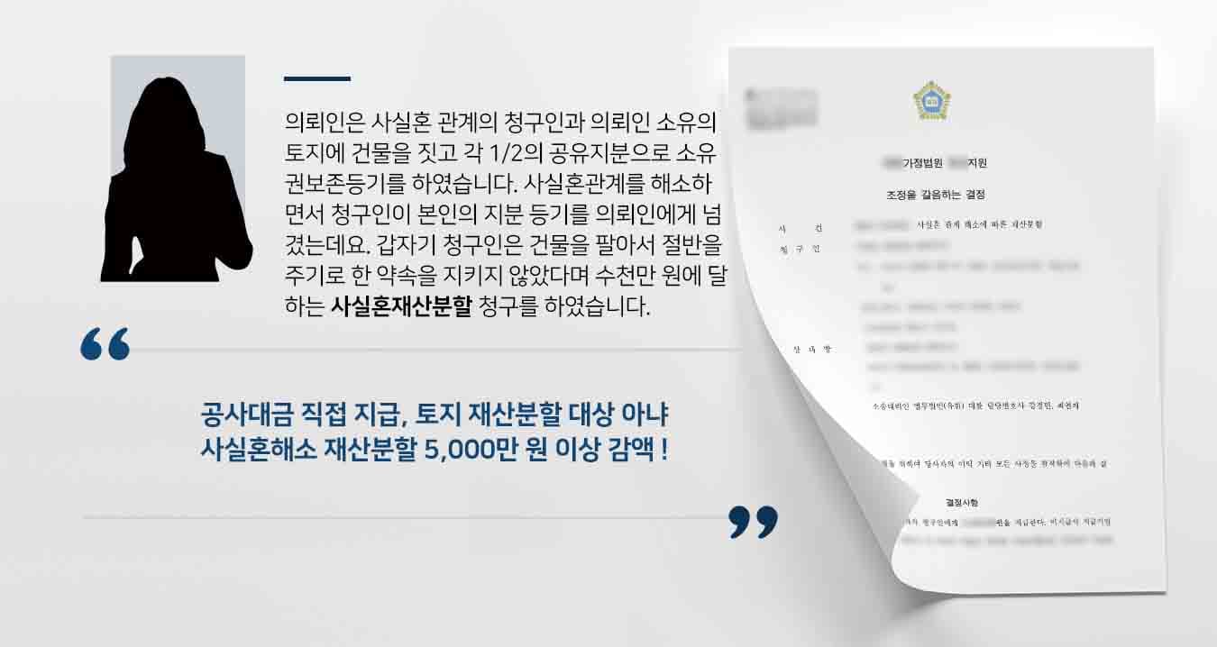 의뢰인은 사실혼 관계의 청구인과 의뢰인 소유의 토지에 건물을 짓고 각 1/2의 공유지분으로 소유권보존등기를 하였습니다. 사실혼관계를 해소하면서 청구인이 본인의 지분 등기를 의뢰인에게 넘겼는데요. 갑자기 청구인은 건물을 팔아서 절반을 주기로 한 약속을 지키지 않았다며 수천만 원에 달하는 사실혼재산분할 청구를 하였습니다. 