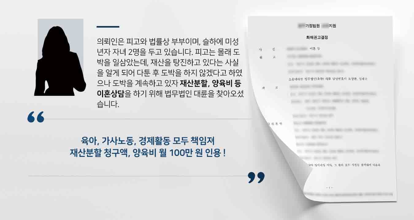 의뢰인은 피고와 법률상 부부이며, 슬하에 미성년자 자녀 2명을 두고 있습니다. 피고는 몰래 도박을 일삼았는데, 재산을 탕진하고 있다는 사실을 알게 되어 다툰 후 도박을 하지 않겠다고 하였으나 도박을 계속하고 있자 재산분할, 양육비 등 이혼상담을 하기 위해 법무법인 대륜을 찾아오셨습니다. 