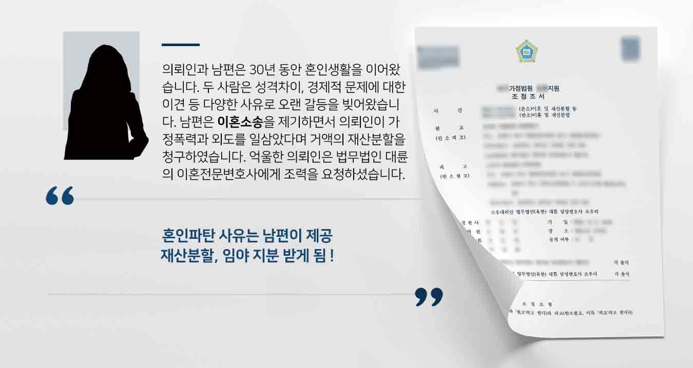 의뢰인과 남편은 30년 동안 혼인생활을 이어왔습니다. 두 사람은 성격차이, 경제적 문제에 대한 이견 등 다양한 사유로 오랜기간 갈등을 빚어왔습니다. 남편은 이혼소송을 제기하면서 의뢰인이 가정폭력과 외도를 일삼았다며 거액의 재산분할을 청구하였습니다. 억울한 의뢰인은 법무법인 대륜의 이혼전문변호사에게 조력을 요청하셨습니다.