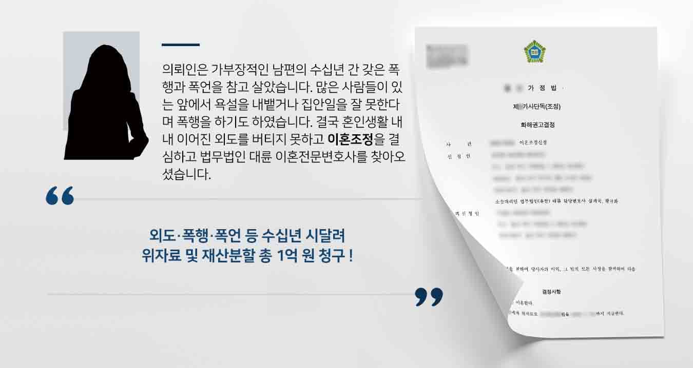 의뢰인은 가부장적인 남편의 수십년 간 갖은 폭행과 폭언을 참고 살았습니다. 많은 사람들이 있는 앞에서 욕설을 내뱉거나 집안일을 잘 못한다며 폭행을 하기도 하였습니다. 결국 혼인생활 내내 이어진 외도를 버티지 못하고 이혼조정을 결심하고 법무법인 대륜 이혼전문변호사를 찾아오셨습니다. 